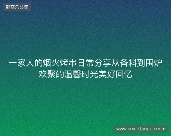 一家人的烟火烤串日常分享从备料到围炉欢聚的温馨时光美好回忆