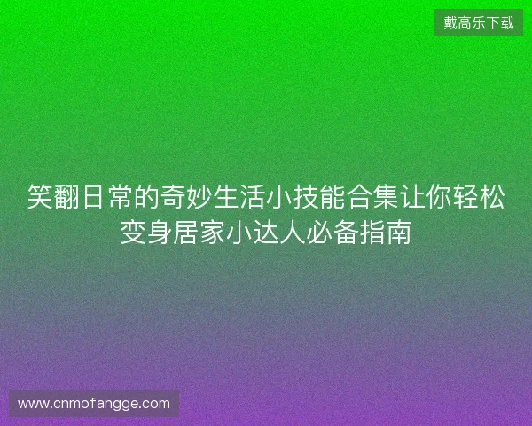 笑翻日常的奇妙生活小技能合集让你轻松变身居家小达人必备指南